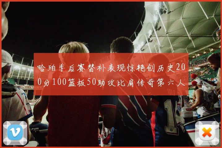 哈珀季后赛替补表现惊艳创历史200分100篮板50助攻比肩传奇第六人
