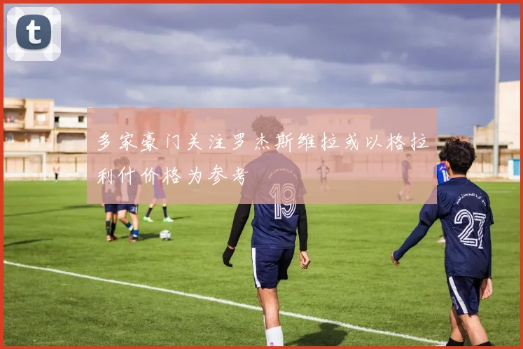 多家豪门关注罗杰斯维拉或以格拉利什价格为参考