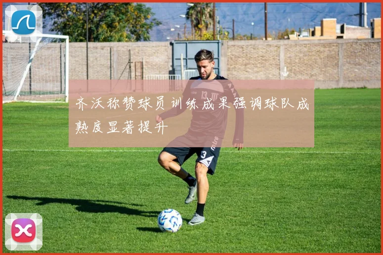 齐沃称赞球员训练成果强调球队成熟度显著提升
