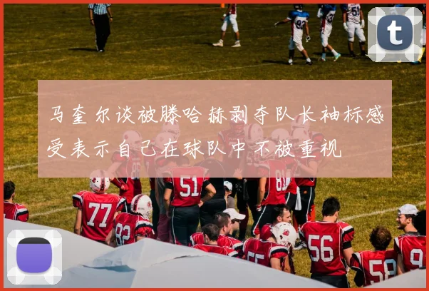 马奎尔谈被滕哈赫剥夺队长袖标感受表示自己在球队中不被重视