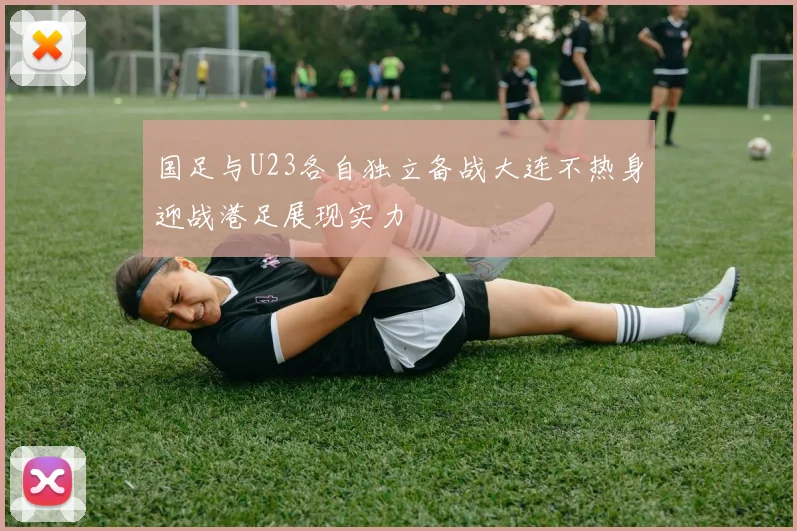 国足与U23各自独立备战大连不热身迎战港足展现实力