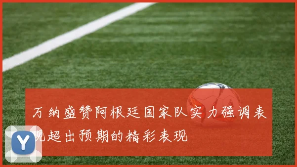 万纳盛赞阿根廷国家队实力强调表现超出预期的精彩表现