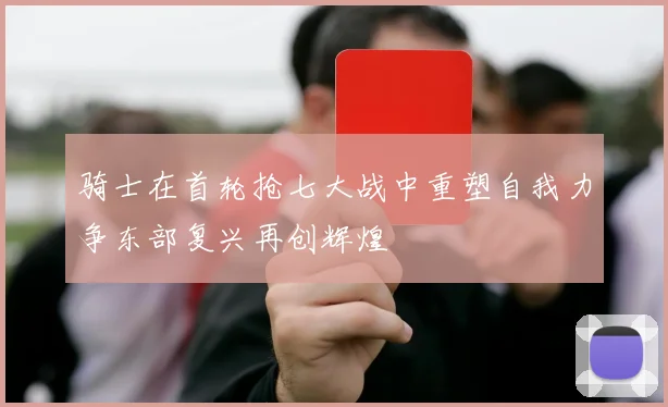 骑士在首轮抢七大战中重塑自我力争东部复兴再创辉煌