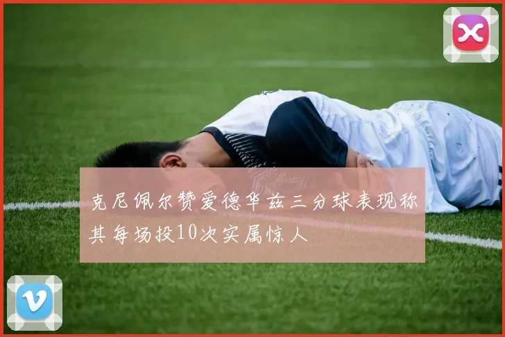克尼佩尔赞爱德华兹三分球表现称其每场投10次实属惊人