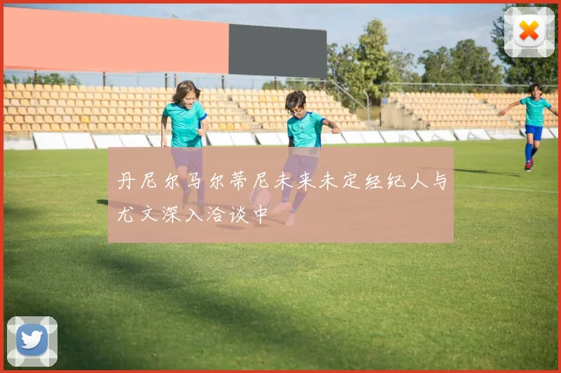 丹尼尔马尔蒂尼未来未定经纪人与尤文深入洽谈中