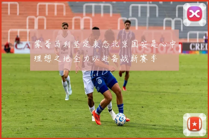 蒙哥马利坚定表态北京国安是心中理想之地全力以赴备战新赛季