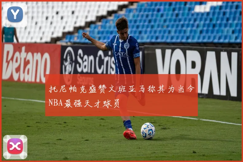 托尼帕克盛赞文班亚马称其为当今NBA最强天才球员
