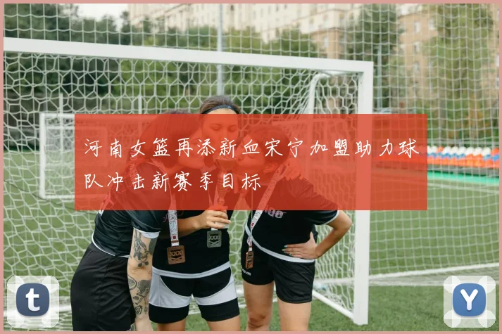 河南女篮再添新血宋宁加盟助力球队冲击新赛季目标