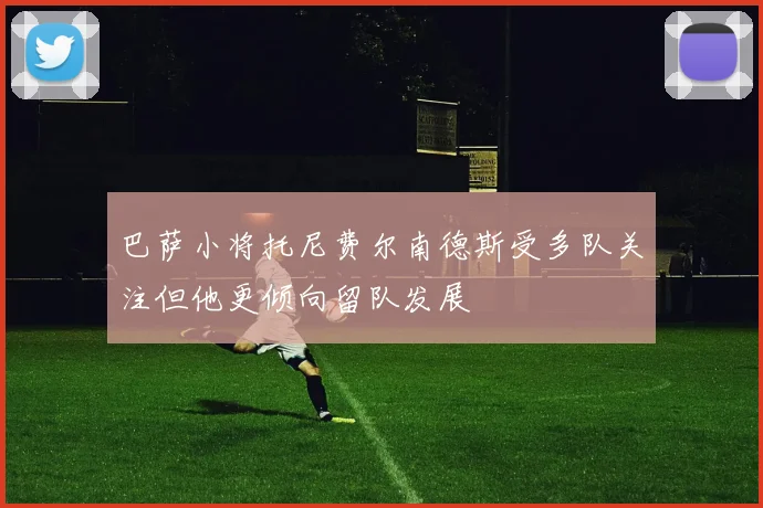 巴萨小将托尼费尔南德斯受多队关注但他更倾向留队发展