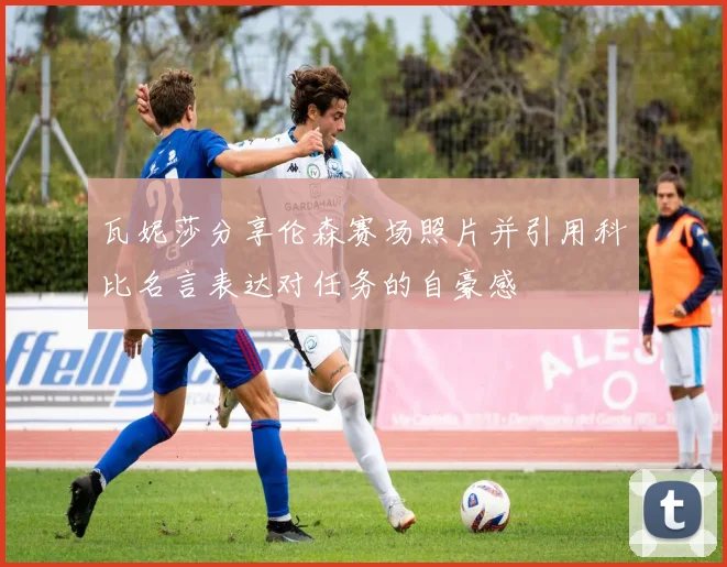 瓦妮莎分享伦森赛场照片并引用科比名言表达对任务的自豪感