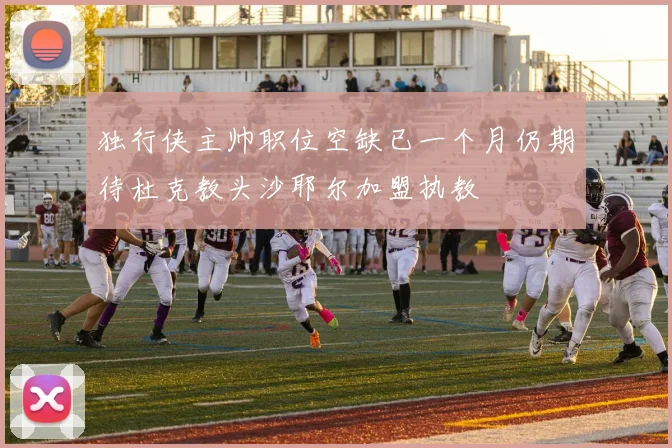 独行侠主帅职位空缺已一个月仍期待杜克教头沙耶尔加盟执教