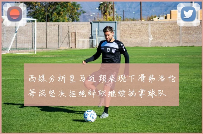 西媒分析皇马近期表现下滑弗洛伦蒂诺坚决拒绝辞职继续执掌球队
