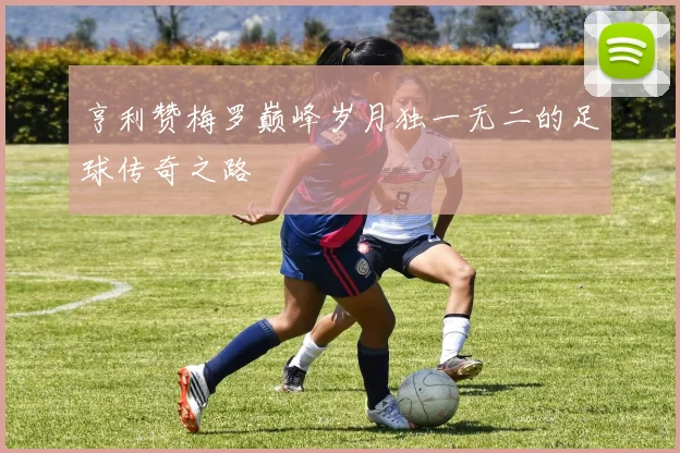 亨利赞梅罗巅峰岁月独一无二的足球传奇之路