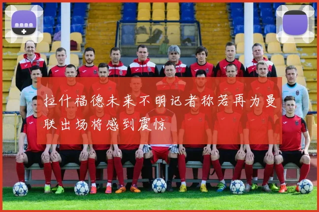 拉什福德未来不明记者称若再为曼联出场将感到震惊