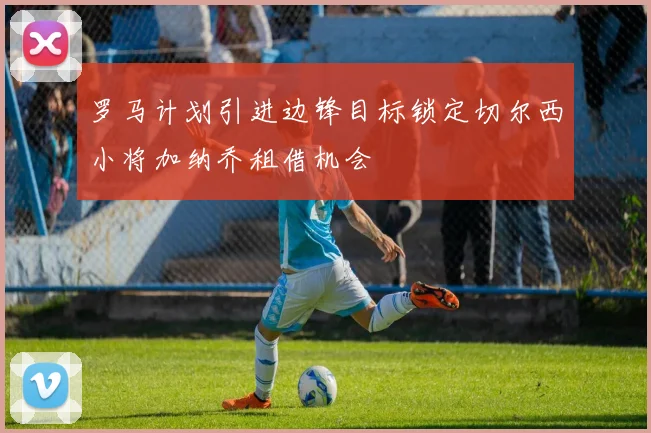 罗马计划引进边锋目标锁定切尔西小将加纳乔租借机会