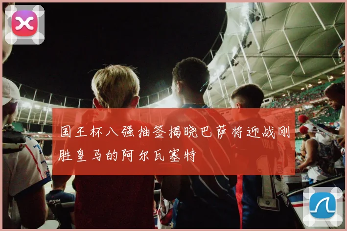 国王杯八强抽签揭晓巴萨将迎战刚胜皇马的阿尔瓦塞特