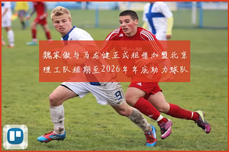 魏家傲与马龙健正式租借加盟北京理工队租期至2026年年底助力球队发展