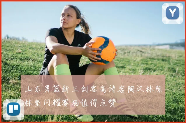山东男篮新三剑客高诗岩陶汉林陈林坚闪耀赛场值得点赞