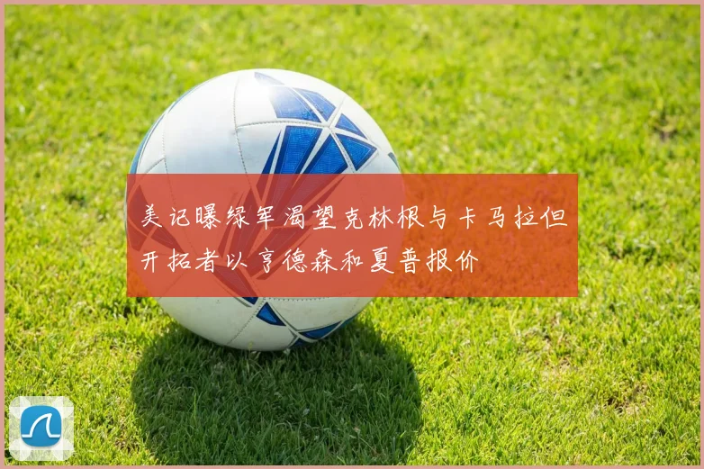 美记曝绿军渴望克林根与卡马拉但开拓者以亨德森和夏普报价