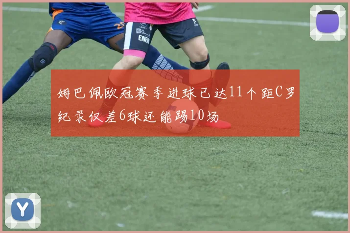 姆巴佩欧冠赛季进球已达11个距C罗纪录仅差6球还能踢10场