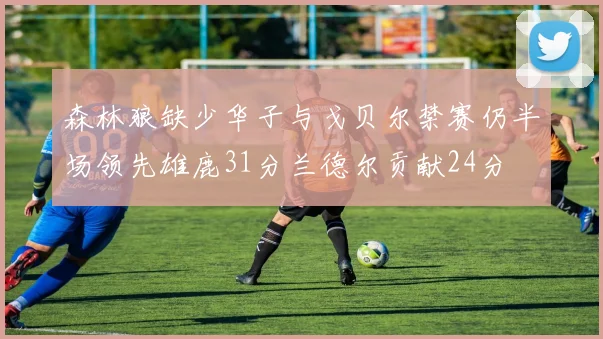 森林狼缺少华子与戈贝尔禁赛仍半场领先雄鹿31分兰德尔贡献24分