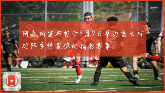 阿森纳宣布将于8月9日举办酋长杯对阵多特蒙德的精彩赛事